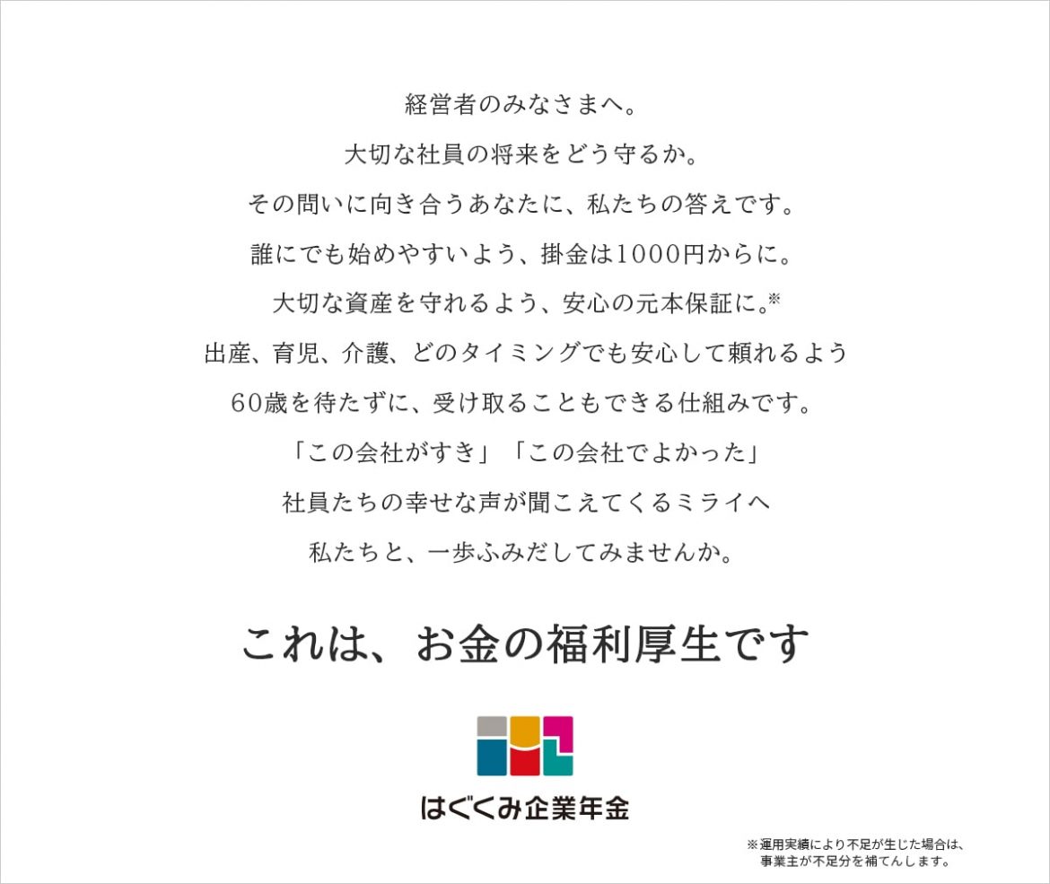 経営者のみなさまへ。大切な社員の将来をどう守るか。その問いに向き合うあなたに、私たちの答えです。誰にでも始めやすいよう、掛金は1000円からに。 大切な資産を守れるよう、安心の元本保証に※。出産、育児、介護、どのタイミングでも安心して頼れるよう60歳を待たずに、受け取ることもできる仕組みです。「この会社がすき」「この会社でよかった」社員たちの幸せな声が聞こえてくるミライへ私たちと、一歩ふみだしてみませんか。 これは、お金の福利厚生です ※運用実績により不足が生じた場合は、事業主が不足分を補てんします。
